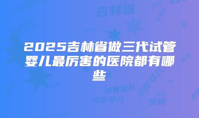 2025吉林省做三代试管婴儿最厉害的医院都有哪些