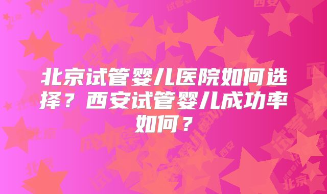 北京试管婴儿医院如何选择？西安试管婴儿成功率如何？