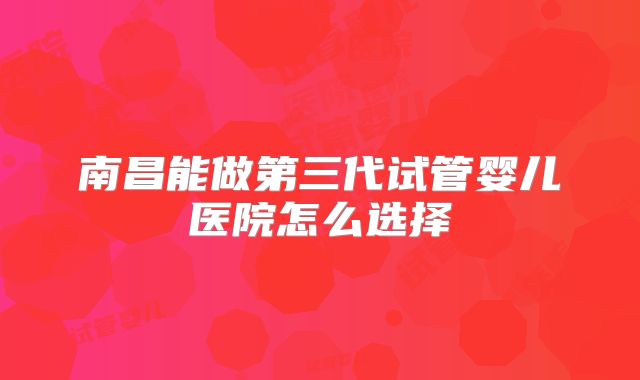 南昌能做第三代试管婴儿医院怎么选择