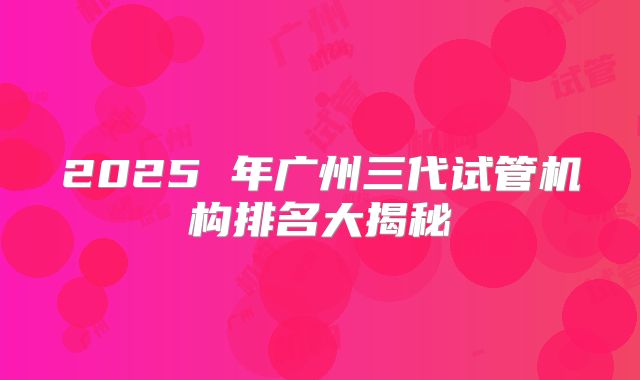 2025 年广州三代试管机构排名大揭秘