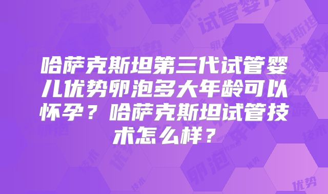 哈萨克斯坦第三代试管婴儿优势卵泡多大年龄可以怀孕？哈萨克斯坦试管技术怎么样？