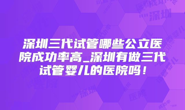 深圳三代试管哪些公立医院成功率高_深圳有做三代试管婴儿的医院吗！