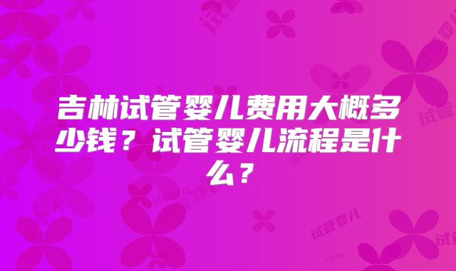 吉林试管婴儿费用大概多少钱？试管婴儿流程是什么？