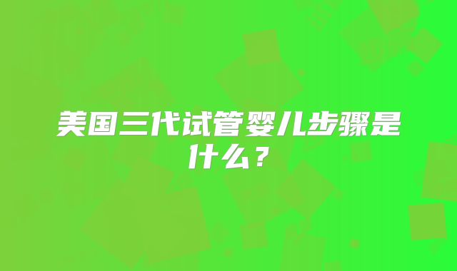 美国三代试管婴儿步骤是什么?