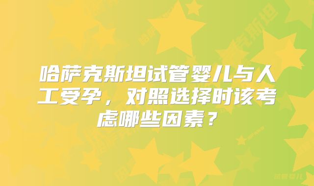 哈萨克斯坦试管婴儿与人工受孕，对照选择时该考虑哪些因素？