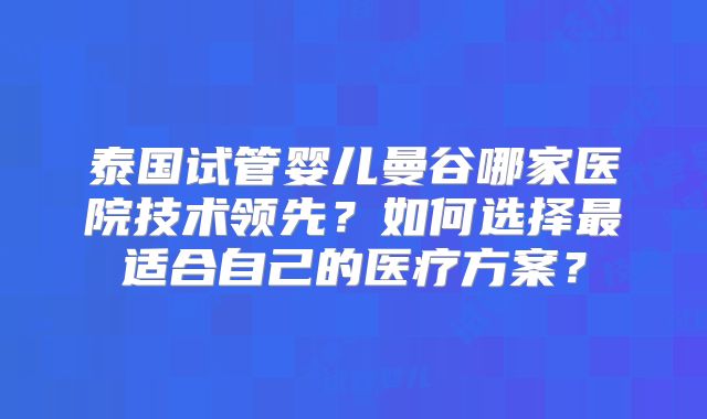 泰国试管婴儿曼谷哪家医院技术领先？如何选择最适合自己的医疗方案？