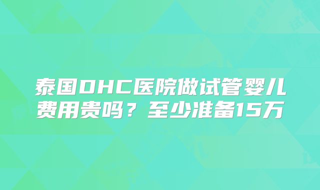 泰国DHC医院做试管婴儿费用贵吗？至少准备15万
