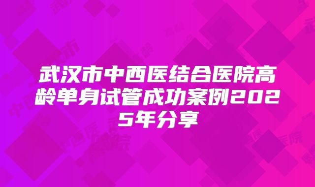 武汉市中西医结合医院高龄单身试管成功案例2025年分享