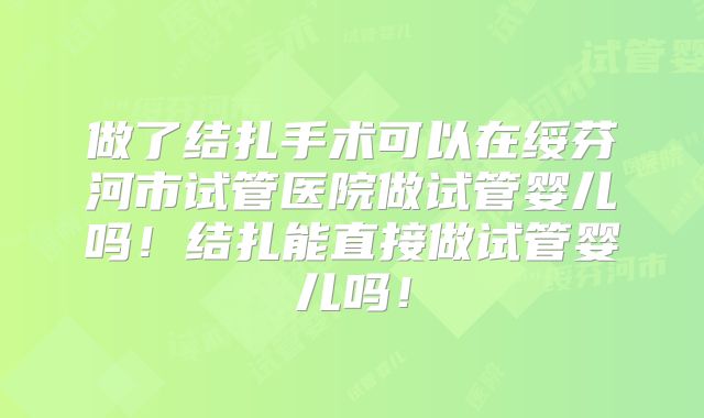 做了结扎手术可以在绥芬河市试管医院做试管婴儿吗！结扎能直接做试管婴儿吗！