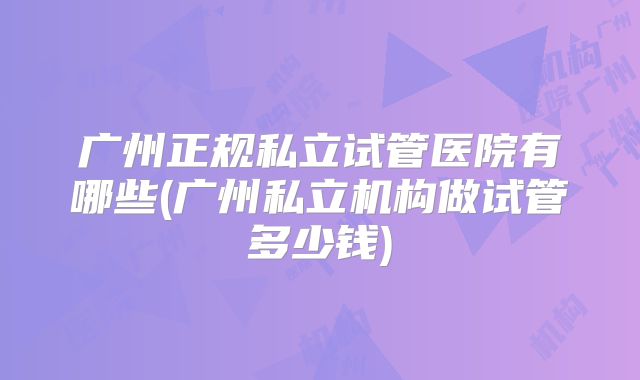 广州正规私立试管医院有哪些(广州私立机构做试管多少钱)