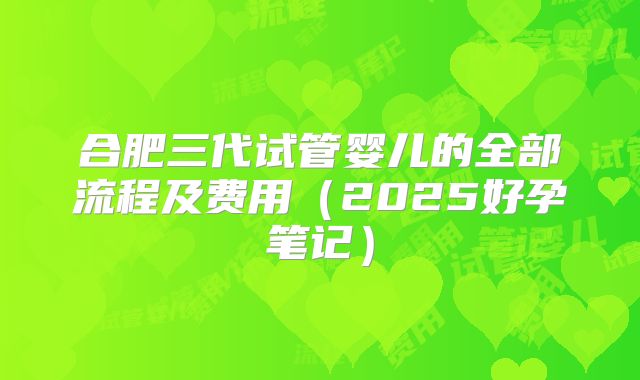 合肥三代试管婴儿的全部流程及费用（2025好孕笔记）