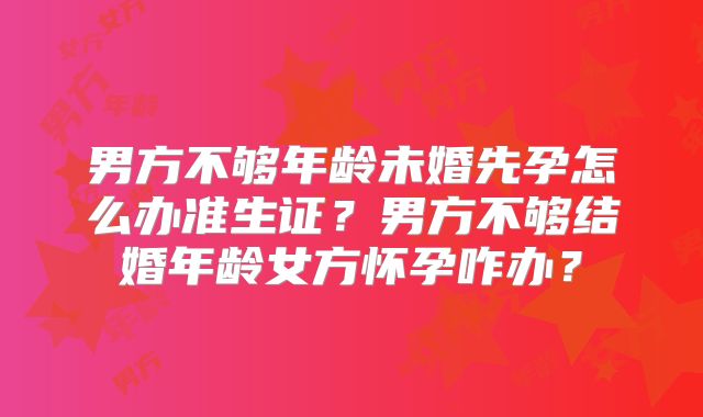 男方不够年龄未婚先孕怎么办准生证？男方不够结婚年龄女方怀孕咋办？