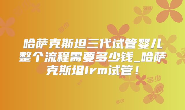 哈萨克斯坦三代试管婴儿整个流程需要多少钱_哈萨克斯坦irm试管！