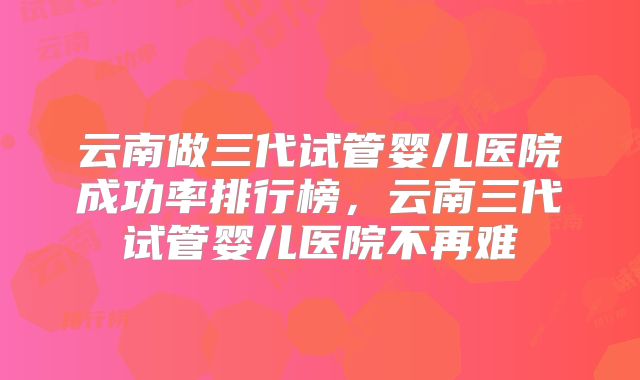 云南做三代试管婴儿医院成功率排行榜，云南三代试管婴儿医院不再难