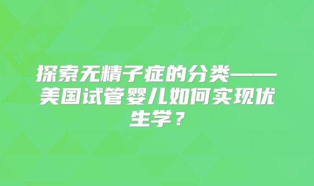 探索无精子症的分类——美国试管婴儿如何实现优生学？