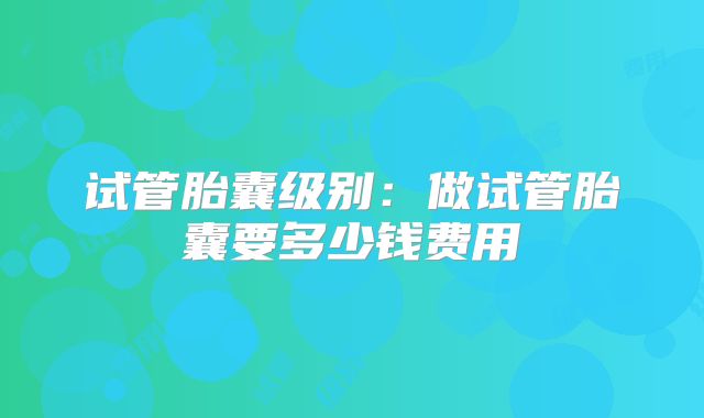 试管胎囊级别：做试管胎囊要多少钱费用