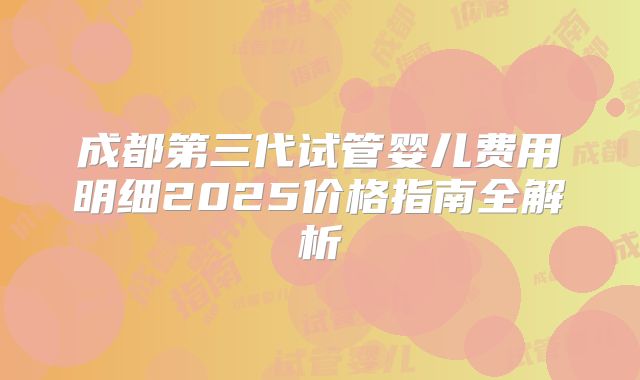 成都第三代试管婴儿费用明细2025价格指南全解析