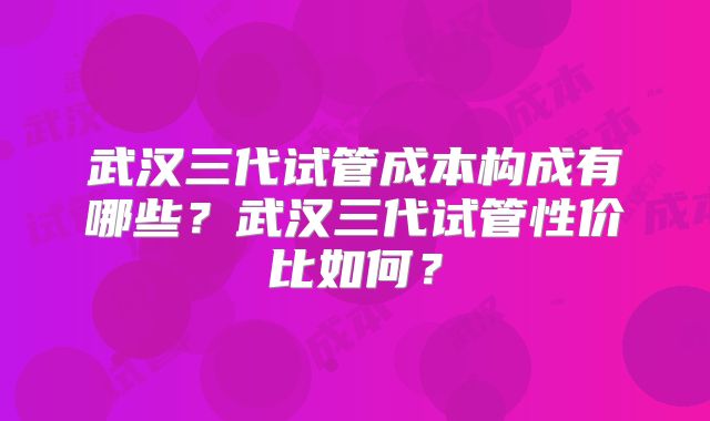 武汉三代试管成本构成有哪些？武汉三代试管性价比如何？