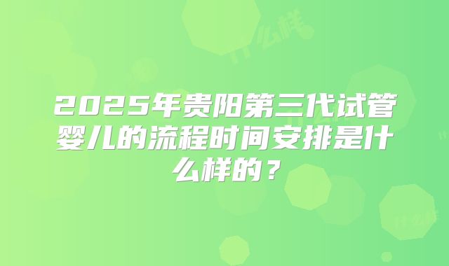 2025年贵阳第三代试管婴儿的流程时间安排是什么样的？