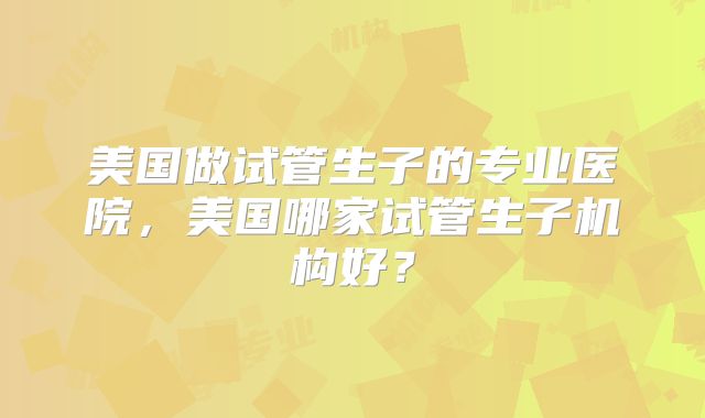 美国做试管生子的专业医院,美国哪家试管生子机构好?