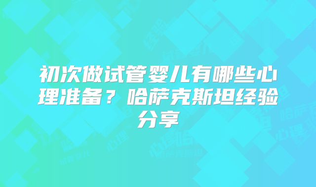 初次做试管婴儿有哪些心理准备？哈萨克斯坦经验分享