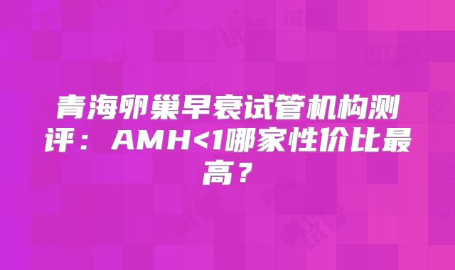 青海卵巢早衰试管机构测评：AMH<1哪家性价比最高？