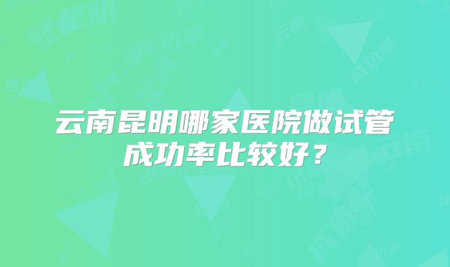 云南昆明哪家医院做试管成功率比较好?