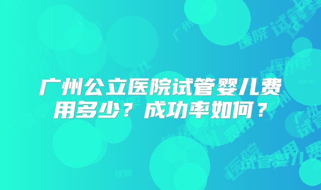 广州公立医院试管婴儿费用多少？成功率如何？