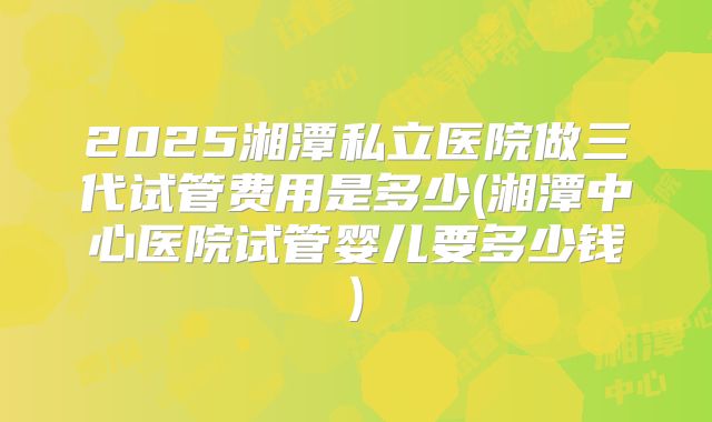 2025湘潭私立医院做三代试管费用是多少(湘潭中心医院试管婴儿要多少钱)