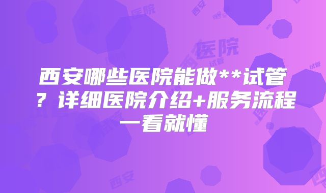 西安哪些医院能做**试管？详细医院介绍+服务流程一看就懂