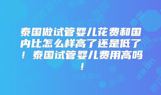 泰国做试管婴儿花费和国内比怎么样高了还是低了！泰国试管婴儿费用高吗！