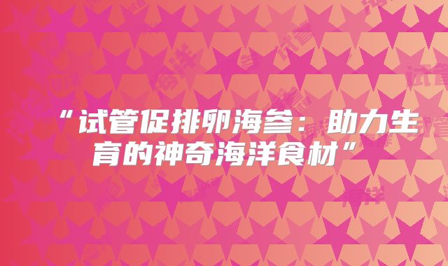 “试管促排卵海参:助力生育的神奇海洋食材”