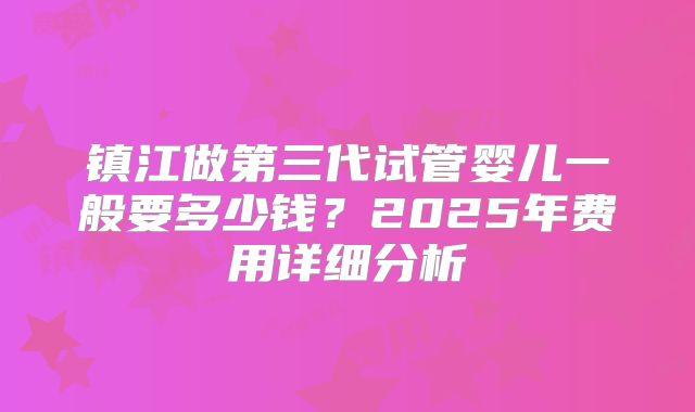 镇江做第三代试管婴儿一般要多少钱？2025年费用详细分析
