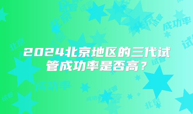 2024北京地区的三代试管成功率是否高？