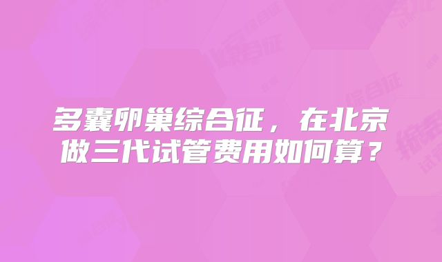 多囊卵巢综合征，在北京做三代试管费用如何算？