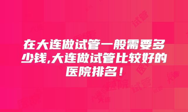 在大连做试管一般需要多少钱,大连做试管比较好的医院排名!