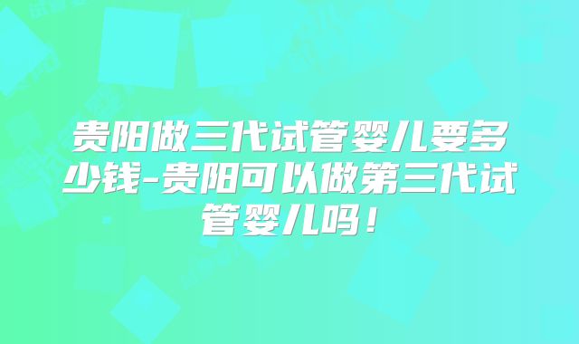 贵阳做三代试管婴儿要多少钱-贵阳可以做第三代试管婴儿吗！