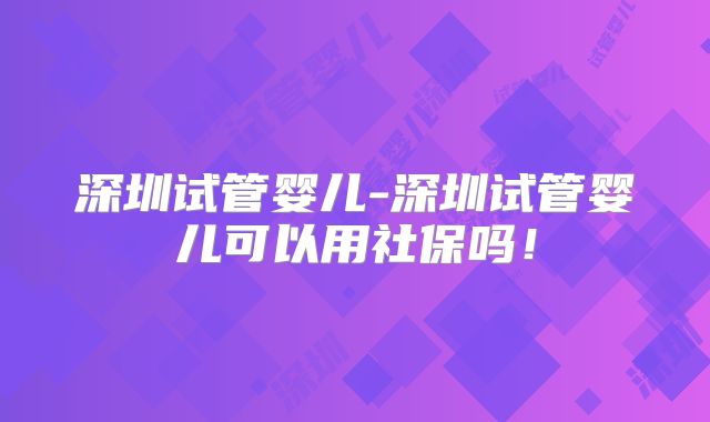 深圳试管婴儿-深圳试管婴儿可以用社保吗！