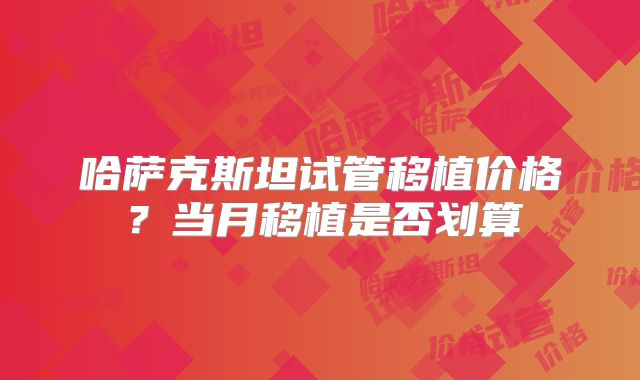 哈萨克斯坦试管移植价格？当月移植是否划算