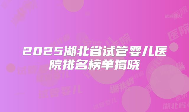 2025湖北省试管婴儿医院排名榜单揭晓