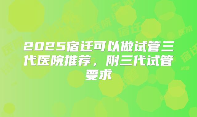 2025宿迁可以做试管三代医院推荐，附三代试管要求