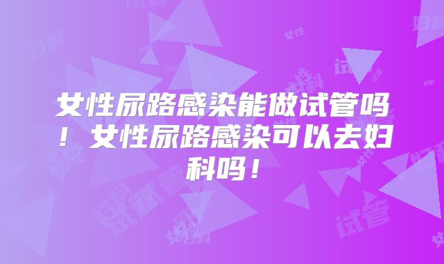 女性尿路感染能做试管吗！女性尿路感染可以去妇科吗！