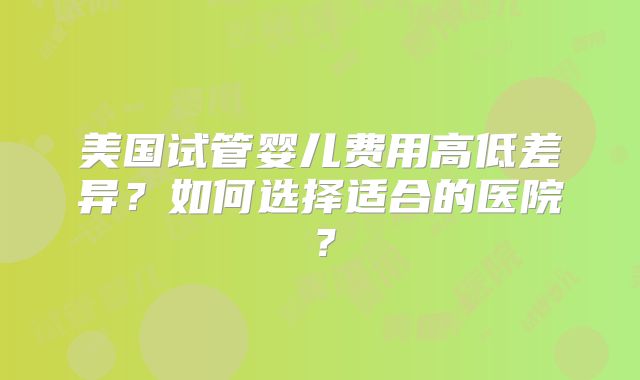 美国试管婴儿费用高低差异？如何选择适合的医院？