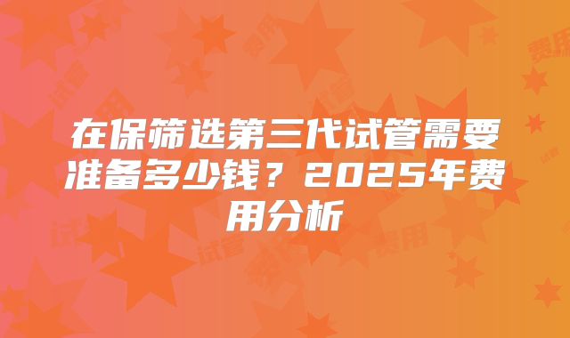 在保筛选第三代试管需要准备多少钱？2025年费用分析