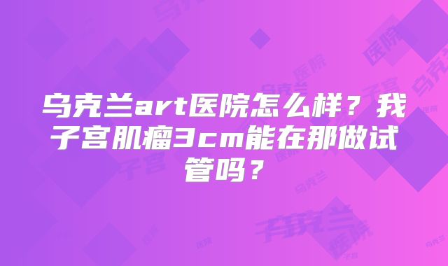 乌克兰art医院怎么样？我子宫肌瘤3cm能在那做试管吗？