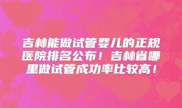 吉林能做试管婴儿的正规医院排名公布！吉林省哪里做试管成功率比较高！
