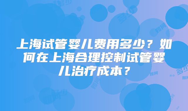上海试管婴儿费用多少？如何在上海合理控制试管婴儿治疗成本？