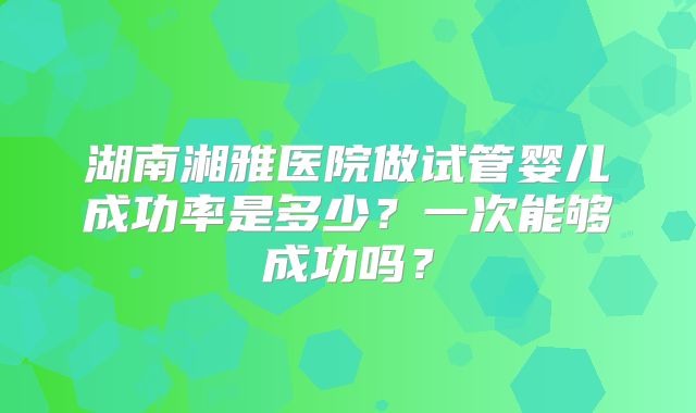 湖南湘雅医院做试管婴儿成功率是多少？一次能够成功吗？