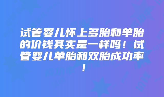 试管婴儿怀上多胎和单胎的价钱其实是一样吗！试管婴儿单胎和双胎成功率！