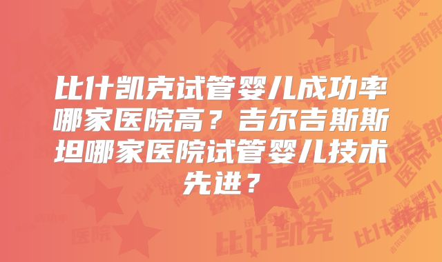 比什凯克试管婴儿成功率哪家医院高？吉尔吉斯斯坦哪家医院试管婴儿技术先进？